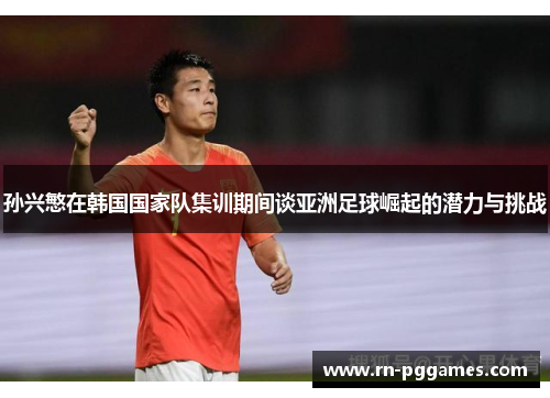 孙兴慜在韩国国家队集训期间谈亚洲足球崛起的潜力与挑战